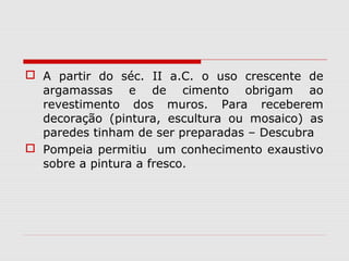  A partir do séc. II a.C. o uso crescente de
  argamassas e de cimento obrigam ao
  revestimento dos muros. Para receberem
  decoração (pintura, escultura ou mosaico) as
  paredes tinham de ser preparadas – Descubra
 Pompeia permitiu um conhecimento exaustivo
  sobre a pintura a fresco.
 