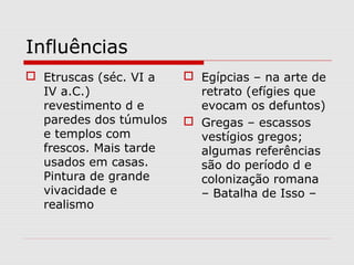 Influências
 Etruscas (séc. VI a    Egípcias – na arte de
  IV a.C.)                retrato (efígies que
  revestimento d e        evocam os defuntos)
  paredes dos túmulos    Gregas – escassos
  e templos com           vestígios gregos;
  frescos. Mais tarde     algumas referências
  usados em casas.        são do período d e
  Pintura de grande       colonização romana
  vivacidade e            – Batalha de Isso –
  realismo
 