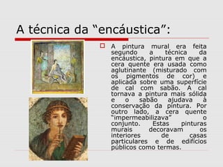 A técnica da “encáustica”:
               A pintura mural era feita
                segundo      a    técnica    da
                encáustica, pintura em que a
                cera quente era usada como
                aglutinante (misturado com
                os pigmentos de cor) e
                aplicada sobre uma superfície
                de cal com sabão. A cal
                tornava a pintura mais sólida
                e    o    sabão    ajudava    à
                conservação da pintura. Por
                outro lado, a cera quente
                “impermeabilizava”            o
                conjunto.     Estas    pinturas
                murais       decoravam       os
                interiores       de       casas
                particulares e de edifícios
                públicos como termas.
 