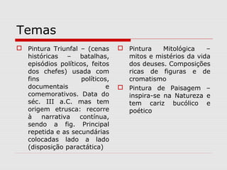 Temas
 Pintura Triunfal – (cenas       Pintura    Mitológica   –
  históricas – batalhas,           mitos e mistérios da vida
  episódios políticos, feitos      dos deuses. Composições
  dos chefes) usada com            ricas de figuras e de
  fins              políticos,     cromatismo
  documentais                e    Pintura de Paisagem –
  comemorativos. Data do           inspira-se na Natureza e
  séc. III a.C. mas tem            tem cariz bucólico e
  origem etrusca: recorre          poético
  à    narrativa   contínua,
  sendo a fig. Principal
  repetida e as secundárias
  colocadas lado a lado
  (disposição paractática)
 
