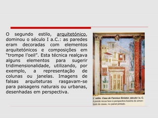 O segundo estilo, arquitetónico,
dominou o século I a.C.: as paredes
eram decoradas com elementos
arquitetónicos e composições em
“trompe l’oeil”. Esta técnica realçava
alguns elementos para sugerir
tridimensionalidade, utilizando, por
exemplo,     a    representação     de
colunas ou janelas. Imagens de
falsas   arquiteturas    rasgavam-se
para paisagens naturais ou urbanas,
desenhadas em perspectiva.
 