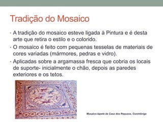 Tradição do Mosaico
• A tradição do mosaico esteve ligada à Pintura e é desta
arte que retira o estilo e o colorido.
• O mosaico é feito com pequenas tesselas de materiais de
cores variadas (mármores, pedras e vidro).
• Aplicadas sobre a argamassa fresca que cobria os locais
de suporte- inicialmente o chão, depois as paredes
exteriores e os tetos.
Mosaico-tapete da Casa dos Repuxos, Conímbriga
 