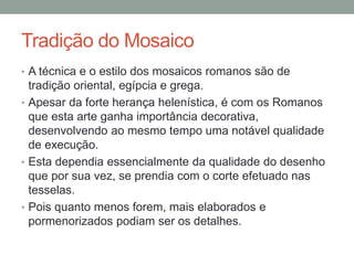 Tradição do Mosaico
• A técnica e o estilo dos mosaicos romanos são de
tradição oriental, egípcia e grega.
• Apesar da forte herança helenística, é com os Romanos
que esta arte ganha importância decorativa,
desenvolvendo ao mesmo tempo uma notável qualidade
de execução.
• Esta dependia essencialmente da qualidade do desenho
que por sua vez, se prendia com o corte efetuado nas
tesselas.
• Pois quanto menos forem, mais elaborados e
pormenorizados podiam ser os detalhes.
 