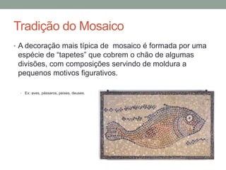 Tradição do Mosaico
• A decoração mais típica de mosaico é formada por uma
espécie de “tapetes” que cobrem o chão de algumas
divisões, com composições servindo de moldura a
pequenos motivos figurativos.
• Ex: aves, pássaros, peixes, deuses.
 