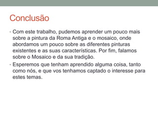 Conclusão
• Com este trabalho, pudemos aprender um pouco mais
sobre a pintura da Roma Antiga e o mosaico, onde
abordamos um pouco sobre as diferentes pinturas
existentes e as suas características. Por fim, falamos
sobre o Mosaico e da sua tradição.
• Esperemos que tenham aprendido alguma coisa, tanto
como nós, e que vos tenhamos captado o interesse para
estes temas.
 