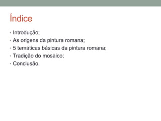 Índice
• Introdução;
• As origens da pintura romana;
• 5 temáticas básicas da pintura romana;
• Tradição do mosaico;
• Conclusão.
 
