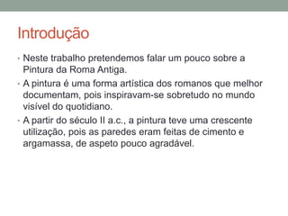 Introdução
• Neste trabalho pretendemos falar um pouco sobre a
Pintura da Roma Antiga.
• A pintura é uma forma artística dos romanos que melhor
documentam, pois inspiravam-se sobretudo no mundo
visível do quotidiano.
• A partir do século II a.c., a pintura teve uma crescente
utilização, pois as paredes eram feitas de cimento e
argamassa, de aspeto pouco agradável.
 