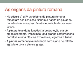 As origens da pintura romana
• No século VI a IV as origens da pintura romana
remontam aos Etruscos ,tinham o hábito de pintar as
paredes inferiores dos túmulos e mais tarde, as suas
casas.
• A pintura teve duas funções: a de proteção e a de
embelezamento. Possuindo uma grande compreensão
narrativa e uma plástica expressiva, vigorosa e linear.
• A pintura romana teve influencia com a arte de retrato
egípcia e com a pintura grega.
 