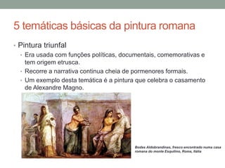5 temáticas básicas da pintura romana
• Pintura triunfal
• Era usada com funções políticas, documentais, comemorativas e
tem origem etrusca.
• Recorre a narrativa continua cheia de pormenores formais.
• Um exemplo desta temática é a pintura que celebra o casamento
de Alexandre Magno.
Bodas Aldobrandinas, fresco encontrado numa casa
romana do monte Esquilino, Roma, Itália
 
