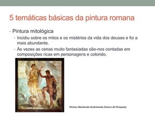 5 temáticas básicas da pintura romana
• Pintura mitológica
• Incidiu sobre os mitos e os mistérios da vida dos deuses e foi a
mais abundante.
• Às vezes as cenas muito fantasiadas são-nos contadas em
composições ricas em personagens e colorido.
Perseu libertando Andrómeda (fresco de Pompeia)
 