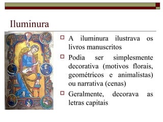 Iluminura
               A iluminura ilustrava os
                livros manuscritos
               Podia ser simplesmente
                decorativa (motivos florais,
                geométricos e animalistas)
                ou narrativa (cenas)
               Geralmente, decorava as
                letras capitais
 