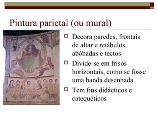 Pintura parietal (ou mural)
                 Decora paredes, frontais
                  de altar e retábulos,
                  abóbadas e tectos
                 Divide-se em frisos
                  horizontais, como se fosse
                  uma banda desenhada
                 Tem fins didácticos e
                  catequéticos
 