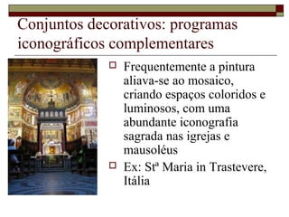 Conjuntos decorativos: programas
iconográficos complementares
                Frequentemente a pintura
                 aliava-se ao mosaico,
                 criando espaços coloridos e
                 luminosos, com uma
                 abundante iconografia
                 sagrada nas igrejas e
                 mausoléus
                Ex: Stª Maria in Trastevere,
                 Itália
 