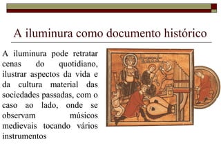 A iluminura como documento histórico
A iluminura pode retratar
cenas     do     quotidiano,
ilustrar aspectos da vida e
da cultura material das
sociedades passadas, com o
caso ao lado, onde se
observam            músicos
medievais tocando vários
instrumentos
 