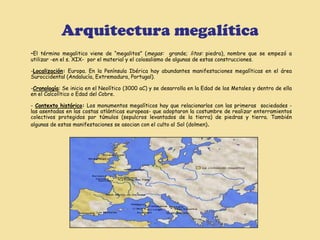 Arquitectura megalítica
-El  término megalitico viene de “megalitos” (megas: grande; litos: piedra), nombre que se empezó a
utilizar -en el s. XIX- por el material y el colosalismo de algunas de estas construcciones.

-Localización: Europa. En la Península Ibérica hay abundantes manifestaciones megalíticas en el área
Suroccidental (Andalucía, Extremadura, Portugal).

-Cronología: Se inicia en el Neolítico (3000 aC) y se desarrolla en la Edad de los Metales y dentro de ella
en el Calcolítico o Edad del Cobre.

- Contexto histórico: Los monumentos megalíticos hay que relacionarlos con las primeras sociedades -
las asentadas en las costas atlánticas europeas- que adoptaron la costumbre de realizar enterramientos
colectivos protegidos por túmulos (sepulcros levantados de la tierra) de piedras y tierra. También
algunas de estas manifestaciones se asocian con el culto al Sol (dolmen).
 