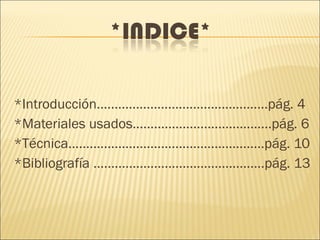 *Introducción................................................pág. 4
*Materiales usados.......................................pág. 6
*Técnica.......................................................pág. 10
*Bibliografía ................................................pág. 13
 