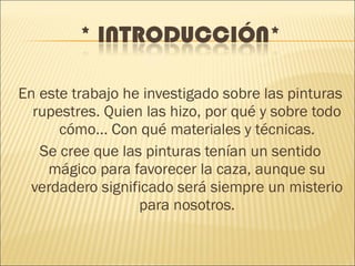En este trabajo he investigado sobre las pinturas
rupestres. Quien las hizo, por qué y sobre todo
cómo... Con qué materiales y técnicas.
Se cree que las pinturas tenían un sentido
mágico para favorecer la caza, aunque su
verdadero significado será siempre un misterio
para nosotros.
 