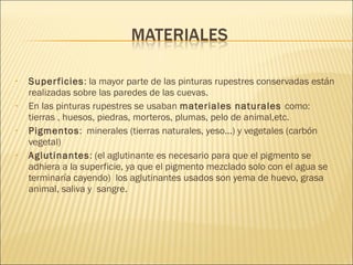 • Superficies: la mayor parte de las pinturas rupestres conservadas están
realizadas sobre las paredes de las cuevas.
• En las pinturas rupestres se usaban materiales naturales como:
tierras , huesos, piedras, morteros, plumas, pelo de animal,etc.
• Pigmentos: minerales (tierras naturales, yeso...) y vegetales (carbón
vegetal)
• Aglutinantes: (el aglutinante es necesario para que el pigmento se
adhiera a la superficie, ya que el pigmento mezclado solo con el agua se
terminaría cayendo) los aglutinantes usados son yema de huevo, grasa
animal, saliva y sangre.
 