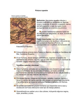 Pintura rupestre<br />Pintura rupestre en Castellón <br />(Comunidad Valenciana), España.<br />-12763520955Definición: Son todos aquellos dibujos y bocetos prehistóricos existentes en algunas rocas y cavernas. El término «rupestre» deriva del latín rupestris, y éste de rupes (roca), aunque también es sinónimo de primitivo. <br />Existen testimonios datados hasta los 40.000 años de antigüedad, es decir, durante la última glaciación. <br />Datos importantes: Las más antiguas manifestaciones y las de mayor relevancia se encuentran en España y Francia, se corresponden con el periodo de transición del Paleolítico al Neolítico.<br />Extraordinarias pinturas de la Cueva de Altamira, situadas en Santillana del Mar, Cantabria (España).<br />El ser humano, desde tiempos prehistóricos, organizó un sistema de representación artística, se cree, que se halla relacionado con prácticas de carácter mágico-religiosas para propiciar la caza. <br />Temática, colores y técnicas:<br />Seres humanos, animales (en su mayoría de sexo femenino ya que creían mejorar la fertilidad de los animales pintados) y el medio ambiente, representando además el comportamiento habitual de las colectividades y su interacción con las criaturas del entorno.<br />Principales figuras: imágenes de bisontes, caballos, mamuts, ciervos y renos, y marcas de manos que también ocupan un porcentaje importante. Frecuentemente se muestran animales heridos o dañados con flechas.<br />. <br />Se señala que todos los grupos humanos que dependían de la caza y recolección de frutos efectuaron este tipo de trabajo plástico.<br />Generalmente se usaban uno o dos colores, incluyendo algunos negros, rojos, amarillos y ocres. <br />Los colores también llamados pigmentos eran de origen vegetal como el carbón vegetal, de fluidos y desechos corporales como las heces, compuestos minerales como la arcilla y el óxido de manganeso, mezclados con un aglutinante orgánico resina o grasa.<br />Ubicación: <br />Las cuevas se ubican totalmente bajo el suelo.<br />Se cree que los antiguos artistas se auxiliaban con unas pequeñas lámparas de piedra llenas de grasa animal.<br />Los colores se untaban directamente con los dedos, aunque también se podía escupir la pintura sobre la roca, o se soplaban con una caña hueca finas líneas de pintura. <br />En ocasiones los pigmentos en polvo se restregaban directamente en la pared y asimismo se los podía mezclar con algún aglutinante y aplicar con cañas o con pinceles rudimentarios. <br />Como lápices se usaban ramas quemadas y bolas de colorante mineral aglutinadas con resina. A veces se aprovechaban desniveles y hendiduras de la pared para dar la sensación de volumen y realismo.<br />A menudo las siluetas animales se marcaban o raspaban para generar incisiones y así producir un contorno realista y notorio en la roca.<br />Los yacimientos de pinturas rupestres se dan con mayor frecuencia entre Francia y España, porque en estas zonas el hombre encontró un lugar más propicio para sobrevivir a los cambios ambientales y al crecimiento demográfico.<br />4055110-647065-49530-647065África<br />Caza de búfalos,                                                                                                      Figuras humanas en Twyfelfontein,NamibiaTassili n'Ajjer, Sáhara Argelia                                                                                                      <br />En Ukhahlamba-Drakensberg, Sudáfrica se encuentran pinturas de aproximadamente 3.000 años de antigüedad atribuidas a las tribus de San, quienes se establecieron en la región hace unos 8.000 años. <br />18415836930La mayor cantidad de pinturas rupestres en el continente áfricano se encuentran en la región de Twyfelfontein (Namibia). <br />En las afueras de Hargeisa en Somalia se han descubierto recientemente pinturas que muestran a los antiguos habitantes pastoreando ganado.<br />En la región de Fezzan y en el sur argelino, se pueden distinguir tres fases de elaboración de pinturas rupestres:<br />Figuras humanas sobre roca,Zimbabue<br />Asia<br />Pintura rupestre en Bhimbetka<br />-1181104445<br />Se han encontrado pinturas rupestres en Tailandia, Malasia, Indonesia e India.<br />En Tailandia las cavernas se ubican a lo largo de la frontera Birmano-Tailandesa. <br />En Malasia las más viejas pinturas están en Gua Tambun en Perak, datadas en unos 2.000 años atrás, y los grafos en la cueva de Niah en el Parque Nacional homónimo, que datan de unos 1.200 años. <br />En Indonesia las cuevas de Maros en Sulawesi son famosas por las copias de manos, también encontradas en cuevas en el área de Sangkulirang. <br />En India destaca la región de Bhimbetka, un emplazamiento arqueológico en donde se encontraron rastros de vida humana de la Edad de piedra, entre ellos pinturas rupestres de hace unos 9.000 años. <br />Europa<br />Nave fenicia. Cueva de la Laja Alta de Cádiz<br />37636458890<br />Animales pintados en la cueva La Pileta (Málaga)<br />2820035202565Abstracción, detalle esquemático, y dinamismo extremo. <br />Incluyendo hombres vestidos con pantalones, ornamentados con plumas y armados con arcos, representando frecuentemente escenas de caza. Las mujeres utilizan faldas y están adornadas con plumas.<br />                                                                                                                    La danza del Cogul<br />América<br />18685355141Pintura de manos en la cueva Lol-Tun, Yucatán,  MéxicoCueva de las manos,Santa Cruz Argentina <br />1728470-481965Oceanía/Australia<br />-3321052025015Ejemplos más importantes en el Parque Nacional Kakadu, una gran colección de pinturas a base de ocres. <br />Pintura de un hombre se piensa que es un guerrero o un cazador.Una tortuga3597910941070Dos peces. Con los órganos internos a la vista <br />-7658102533650Esqueleto de un macrópodo. Probablemente un canguro<br />