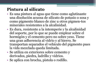 Pintura al silicatoEs una pintura al agua que tiene como aglutinante una disolución acuosa de silicato de potasio o sosa y como pigmento blanco de zinc u otros pigmen­tos minerales resistentes a la alcalinidad.Es dura, resistente a la intemperie y la alcalinidad del soporte, por lo que se puede emplear sobre el hormigón y el cemento pero no sobre yeso. Tiene una gran adherencia al vidrio y al hierro. Se transportan separados el vehículo del pigmento pues la vida mezclada queda limitada.Se utiliza en exteriores sobre cemento y derivados, piedra, ladrillo y vidrios.Se aplica con brocha, pistola o rodillo.