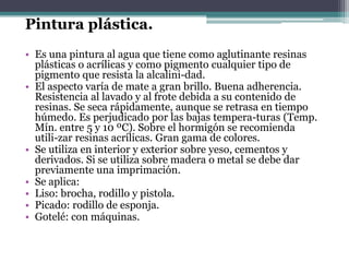 Pintura plástica.Es una pintura al agua que tiene como aglutinante resinas plásticas o acrílicas y como pigmento cualquier tipo de pigmento que resista la alcalini­dad.El aspecto varía de mate a gran brillo. Buena adherencia. Resistencia al lavado y al frote debida a su contenido de resinas. Se seca rápidamente, aunque se retrasa en tiempo húmedo. Es perjudicado por las bajas tempera­turas (Temp. Mín. entre 5 y 10 ºC). Sobre el hormigón se recomienda utili­zar resinas acrílicas. Gran gama de colores.Se utiliza en interior y exterior sobre yeso, cementos y derivados. Si se utiliza sobre madera o metal se debe dar previamente una imprimación.Se aplica:Liso: brocha, rodillo y pistola.Picado: rodillo de esponja.Gotelé: con máquinas.
