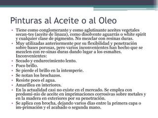 Pinturas al Aceite o al OleoTiene como conglomerante y como aglutinante aceites vegetales secan­tes (aceite de linaza), como disolvente aguarrás o whitespirit y cualquier clase de pigmento. No mezclar con resinas duras.Muy utilizadas anteriormente por su flexibilidad y penetración sobre bases porosas, pero varios inconvenientes han hecho que se mezclen con re­sinas duras dando lugar a los esmaltes. Inconvenientes:Secado y endurecimiento lento.Poco brillo.Se pierde el brillo en la intemperie.Se notan los brochazos.Resiste poco el agua.Amarillea en interiores.En la actualidad casi no existe en el mercado. Se emplea con predomi­nio de aceite en imprimaciones corrosivas sobre metales y en la madera en exteriores por su penetración.Se aplica con brocha, dejando varios días entre la primera capa o im­primación y el acabado o segunda mano.