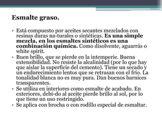 Esmalte graso.Está compuesto por aceites secantes mezclados con resinas duras na­turales o sintéticas. Es una simple mezcla, en los esmaltes sintéticos es una combinación química. Como disolvente, aguarrás o whitespirit.Buen brillo, que se pierde en la intemperie. Buena extensibilidad. No resiste la alcalinidad (por lo que hay que aislar la superficie del cemento). Tiene un secado y un endurecimiento lentos que se retrasan con el frío. La tonalidad blanca no es muy pura. Dan buenos barnices transparentes.Se utiliza en interiores como esmalte de acabado. En exteriores, debi­do al aceite pierde brillo al sol, por lo que tiene un uso restringido.Se aplica con brocha o con rodillo especial de esmaltar.