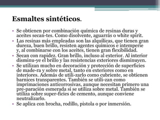 Esmaltes sintéticos.Se obtienen por combinación química de resinas duras y aceites secan­tes. Como disolvente, aguarrás o whitespirit.Las resinas más empleadas son las alquílicas, que tienen gran dureza, buen brillo, resisten agentes químicos e intemperie y, al combinarse con los aceites, tienen gran flexibilidad.Secan con rapidez. Gran brillo, incluso al exterior. Al interior disminu­ye el brillo y las resistencias exteriores disminuyen.Se utilizan mucho en decoración y protección de superficies de made­ra y sobre metal, tanto en exteriores como en interiores. Además de utili­zarlo como cubriente, se obtienen barnices transparentes. También se utili­zan como imprimaciones anticorrosivas, aunque necesitan primero una pre­paración esmerada si se utiliza sobre metal. También se utiliza sobre super­ficies de cemento, aunque conviene neutralizarlo.Se aplica con brocha, rodillo, pistola o por inmersión.
