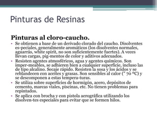 Pinturas de ResinasPinturas al cloro-caucho.Se obtienen a base de un derivado clorado del caucho. Disolventes es­peciales, generalmente aromáticos (los disolventes normales, aguarrás, whitespirit, no son suficientemente fuertes). A veces llevan cargas, pig­mentos de color y aditivos adecuados.Resisten agentes atmosféricos, agua y agentes químicos. Son imper­meables, se adhieren bien a cualquier superficie, incluso las de tipo alcalino. Secaje rápido. Resisten la sosa y los ácidos y se reblandecen con aceites y grasas. Son sensibles al calor (" 70 ºC) y se descomponen a estas tempera­turas.Se utiliza sobre superficies de hormigón, acero, depósitos de cemento, marcas viales, piscinas, etc. No tienen problemas para repintados.Se aplica con brocha y con pistola aerográfica utilizando los disolven­tes especiales para evitar que se formen hilos.