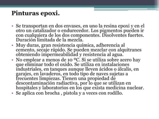Pinturas epoxi.Se transportan en dos envases, en uno la resina epoxi y en el otro un catalizador o endurecedor. Los pigmentos pueden ir con cualquiera de los dos componentes. Disolventes fuertes. Duración limitada de la mezcla.Muy duras, gran resistencia química, adherencia al cemento, secaje rápido. Se pueden mezclar con alquitranes obteniendo impermeabilidad y resistencia al agua.No emplear a menos de 10 ºC. Si se utiliza sobre acero hay que eliminar todo el oxido. Se utiliza en instalaciones industriales, en tanques aunque lleven ácidos o álcalis, en garajes, en lavaderos, en todo tipo de naves sujetas a frecuentes limpiezas. Tienen una propiedad de descontaminación radiactiva, por lo que se utilizan en hospitales y laboratorios en los que exista medicina nuclear.Se aplica con brocha , pistola y a veces con rodillo.
