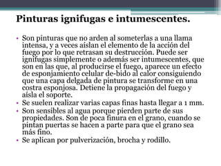 Pinturas ignifugas e intumescentes.Son pinturas que no arden al someterlas a una llama intensa, y a veces aíslan el elemento de la acción del fuego por lo que retrasan su destrucción. Puede ser ignifugas simplemente o además ser intumescentes, que son en las que, al producirse el fuego, aparece un efecto de esponjamiento celular de­bido al calor consiguiendo que una capa delgada de pintura se transforme en una costra esponjosa. Detiene la propagación del fuego y aísla el soporte.Se suelen realizar varias capas finas hasta llegar a 1 mm.Son sensibles al agua porque pierden parte de sus propiedades. Son de poca finura en el grano, cuando se pintan puertas se hacen a parte para que el grano sea más fino.Se aplican por pulverización, brocha y rodillo.