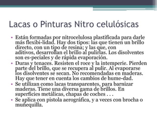 Lacas o Pinturas Nitro celulósicasEstán formadas por nitrocelulosa plastificada para darle más flexibi­lidad. Hay dos tipos: las que tienen un brillo directo, con un tipo de resina; y las que, con aditivos, desarrollan el brillo al pulirlas. Los disolventes son es­peciales y de rápida evaporación.Duras y tenaces. Resisten el roce y la intemperie. Pierden parte del brillo, que se recupera al pulir. Al evaporarse los disolventes se secan. No recomendadas en maderas. Hay que tener en cuenta los cambios de hume­dad.Se utilizan como lacas transparentes, para barnizar maderas. Tiene una diversa gama de brillos. En superficies metálicas, chapas de coches . . .Se aplica con pistola aerográfica, y a veces con brocha o muñequilla.