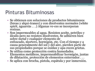 Pinturas BituminosasSe obtienen con soluciones de productos bituminosos (breas y alqui­tranes) y con disolventes normales (whitespirit, aguarrás . . .) Algunas ve­ces se incorporan resinas.Son impermeables al agua. Resisten aceite, petróleo y álcalis pero no resisten disolventes. Se adhieren bien sobre metal y cualquier elemento de enfoscado, mortero, hormigón, etc. Con el tiempo y a causa generalmente del sol y del aire, pierden parte de sus propiedades porque se oxidan y apa­recen grietas.Se utiliza como protección contra humedades. Elementos metálicos, impermeabilizar hormigón, juntas de dilatación, protección de elementos enterrados . . .Se aplica con brocha, pistola, espátula y por inmersión.