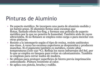 Pinturas de AluminioDe aspecto metálico. Se incorpora una pasta de aluminio molido y un barniz graso. El aluminio forma unas escamas que flotan, llamado efecto lea­fing, y forman una película de aspecto metálico por la que no penetra la humedad. También aísla de rayos ultravioleta. Si no flotasen se emplea como carga o para mezclar con otras pinturas.Resiste a la intemperie según el tipo de resina, resiste ambientes ma­rinos. A veces las escamas superiores se desprenden y producen manchas. Si el pigmento también es metálico, resiste altas temperaturas (100-150 ºC). Refleja los rayos infrarrojos del Sol, por lo que se emplea en tanques para evitar su calentamiento. También se emplean para cerrar nudos de madera.Se utilizan para proteger superficies de hierro previa imprimación antioxidante. Pintura resistente al calor.Se aplica con pistola, brocha y rodillo.