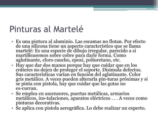 Pinturas al MarteléEs una pintura al aluminio. Las escamas no flotan. Por efecto de una silicona tiene un aspecto característico que se llama martelé: Es una especie de dibujo irregular, parecido a si martilleasemos sobre cobre para darle forma. Como aglutinante, cloro caucho, epoxi, poliuretano, etc.Hay que dar dos manos porque hay que cuidar que en los cráteres no dejen de proteger el soporte. Disimula defectos. Sus características varían en función del aglutinante. Color gris metálico. A veces pueden alterarla pin­turas próximas y si se pinta con pistola, hay que cuidar que las gotas no es­curran.Se emplea en ascensores, puertas metálicas, armarios metálicos, ins­talaciones, aparatos eléctricos . . . A veces como pinturas decorativas.Se aplica con pistola aerográfica. Lo debe realizar un experto.