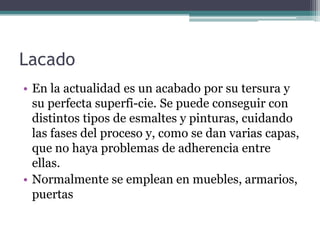 LacadoEn la actualidad es un acabado por su tersura y su perfecta superfi­cie. Se puede conseguir con distintos tipos de esmaltes y pinturas, cuidando las fases del proceso y, como se dan varias capas, que no haya problemas de adherencia entre ellas.Normalmente se emplean en muebles, armarios, puertas