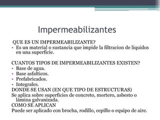 Impermeabilizantes QUE ES UN IMPERMEABILIZANTE?Es un material o sustancia que impide la filtracion de liquidos en una superficie.CUANTOS TIPOS DE IMPERMEABILIZANTES EXISTEN?Base de agua.Base asfalticos.Prefabricados.Integrales.DONDE SE USAN (EN QUE TIPO DE ESTRUCTURAS)Se aplica sobre superficies de concreto, mortero, asbesto o lámina galvanizada.COMO SE APLICANPuede ser aplicado con brocha, rodillo, cepillo o equipo de aire.