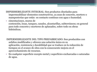 IMPERMEBILIZANTE INTEGRAL: Son productos diseñados para impermeabilizar elementos constructivos, ya sean de concreto, mortero o mamposterías que están  en contacto continuo con agua o humedad.cimentaciones, muros de contención, losas, tanques, canales, alcantarillas, subterráneos; en general para todo concreto y morteros de aplanados, sobre todo en obras hidráulicas. IMPERMEBILIZANTE DEL TIPO PREFABRICADO: Son producidos con asfaltos modificados y ofrecen una solución única en su aplicación, resistencia y durabilidad que se traduce en la reducción de tiempos en el avance de obra con la consecuente mejora en el aprovechamiento de recursos.En cualquier superficie excepto metal y superficies encharcadas o saturadas de agua.