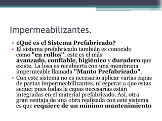 Impermeabilizantes.¿Qué es el Sistema Prefabricado?El sistema prefabricado también es conocido como "en rollos"; este es el más avanzado, confiable, higiénico y duradero que existe. La losa es recubierta con una membrana impermeable llamada "Manto Prefabricado".Con este sistema no es necesario aplicar varias capas de pastas impermeabilizantes, ni esperar a que estas seque; pues todas la capas necesarias están integradas en el material prefabricado. Así, otra gran ventaja de una obra realizada con este sistema es que requiere de un mínimo mantenimiento