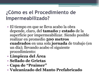 ¿Cómo es el Procedimiento de Impermeabilizado?El tiempo en que se lleva acabo la obra depende, claro, del tamaño y estado de la superficie por impermeabilizar. Siendo posible realizar en promedio 500 metros cuadrados en una sola jornada de trabajo (en un día); llevando acabo el siguiente procedimiento:Limpieza del ÁreaSellado de GrietasCapa de “Praimer”Vulcanizado del Manto Prefabricado