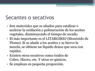 Secantes o secativos Son materiales que se añaden para catalizar o acelerar la oxidación y polimeración de los aceites vegetales, disminuyendo el tiempo de secado.El más importante es el LITARGIRIO (Monóxido de Plomo). Si se añade a los aceites y se hierve la mezcla, se obtiene un líquido denso que seca con rapidez.Existen otros secativos como óxidos de Cobre, Hierro, etc. Y otros or­gánicos.Se emplean en pequeña proporción.