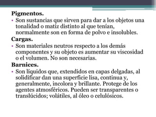 Pigmentos.Son sustancias que sirven para dar a los objetos una tonalidad o matiz distinto al que tenían, normalmente son en forma de polvo e insolubles.Cargas.Son materiales neutros respecto a los demás componentes y su objeto es aumentar su viscosidad o el volumen. No son necesarias.Barnices.Son líquidos que, extendidos en capas delgadas, al solidificar dan una superficie lisa, continua y, generalmente, incolora y brillante. Protege de los agentes atmosféricos. Pueden ser transparentes o translúcidos; volátiles, al óleo o celulósicos.