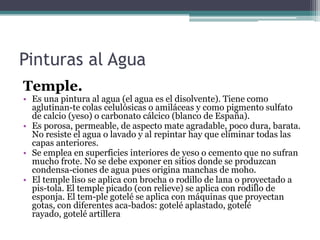 Pinturas al AguaTemple.Es una pintura al agua (el agua es el disolvente). Tiene como aglutinan­te colas celulósicas o amiláceas y como pigmento sulfato de calcio (yeso) o carbonato cálcico (blanco de España).Es porosa, permeable, de aspecto mate agradable, poco dura, barata. No resiste el agua o lavado y al repintar hay que eliminar todas las capas anteriores.Se emplea en superficies interiores de yeso o cemento que no sufran mucho frote. No se debe exponer en sitios donde se produzcan condensa­ciones de agua pues origina manchas de moho.El temple liso se aplica con brocha o rodillo de lana o proyectado a pis­tola. El temple picado (con relieve) se aplica con rodillo de esponja. El tem­ple gotelé se aplica con máquinas que proyectan gotas, con diferentes aca­bados: gotelé aplastado, gotelé rayado, gotelé artillera