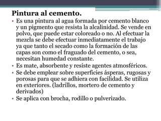 Pintura al cemento.Es una pintura al agua formada por cemento blanco y un pigmento que resista la alcalinidad. Se vende en polvo, que puede estar coloreado o no. Al efectuar la mezcla se debe efectuar inmediatamente el trabajo ya que tanto el secado como la formación de las capas son como el fraguado del cemento, o sea, necesitan humedad constante.Es mate, absorbente y resiste agentes atmosféricos.Se debe emplear sobre superficies ásperas, rugosas y porosas para que se adhiera con facilidad. Se utiliza en exteriores. (ladrillos, mortero de cemento y derivados)Se aplica con brocha, rodillo o pulverizado.