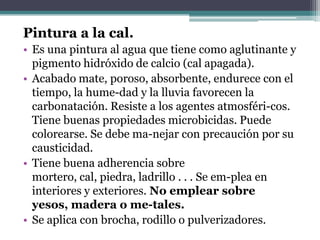Pintura a la cal.Es una pintura al agua que tiene como aglutinante y pigmento hidróxido de calcio (cal apagada).Acabado mate, poroso, absorbente, endurece con el tiempo, la hume­dad y la lluvia favorecen la carbonatación. Resiste a los agentes atmosféri­cos. Tiene buenas propiedades microbicidas. Puede colorearse. Se debe ma­nejar con precaución por su causticidad.Tiene buena adherencia sobre mortero, cal, piedra, ladrillo . . . Se em­plea en interiores y exteriores. No emplear sobre yesos, madera o me­tales.Se aplica con brocha, rodillo o pulverizadores.