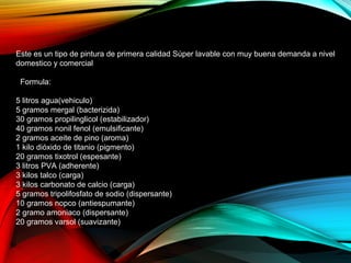 Este es un tipo de pintura de primera calidad Súper lavable con muy buena demanda a nivel
domestico y comercial
Formula:
5 litros agua(vehiculo)
5 gramos mergal (bacterizida)
30 gramos propilinglicol (estabilizador)
40 gramos nonil fenol (emulsificante)
2 gramos aceite de pino (aroma)
1 kilo dióxido de titanio (pigmento)
20 gramos tixotrol (espesante)
3 litros PVA (adherente)
3 kilos talco (carga)
3 kilos carbonato de calcio (carga)
5 gramos tripolifosfato de sodio (dispersante)
10 gramos nopco (antiespumante)
2 gramo amoniaco (dispersante)
20 gramos varsol (suavizante)
 