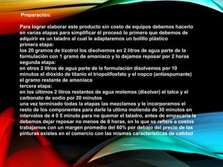 Preparación:
Para lograr elaborar este producto sin costo de equipos debemos hacerlo
en varias etapas para simplificar él procesó lo primero que debemos de
adquirir es un taladro al cual le adaptaremos un bolillo plástico
primera etapa:
los 20 gramos de tixotrol los disolvemos en 2 litros de agua parte de la
formulación con 1 gramo de amoniaco y lo dejamos reposar por 2 horas
segunda etapa:
en otros 2 litros de agua parte de la formulación disolvemos por 10
minutos el dióxido de titanio el triopolifosfato y el nopco (antiespumante)
el gramo restante de amoniaco
tercera etapa:
en los últimos 2 litros restantes de agua molemos (disolver) el talco y el
carbonato de sodio por 20 minutos
una vez terminado todas la etapas las mezclamos y le incorporamos el
resto de los componentes para darle la ultima molienda de 30 minutos en
intervalos de 4 0 5 minuto para no quemar el taladro, antes de empacarla la
debemos dejar reposar no menos de 8 horas, en lo que se refiere a costos
trabajamos con un margen promedio del 60% por debajo del precio de las
pinturas existes en el comercio con las mismas características de calidad
 