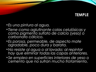 TEMPLE
•Es una pintura al agua.
•Tiene como aglutinante colas celulósicas y
como pigmento sulfato de calcio (yeso) o
carbonato cálcico.
•Es porosa, permeable, de aspecto mate
agradable, poco dura y barata.
•No resiste al agua o al lavado; al repintar
hay que eliminar todas las capas anteriores.
•Se emplea en superficies interiores de yeso o
cemento que no sufran mucho frotamiento.
 