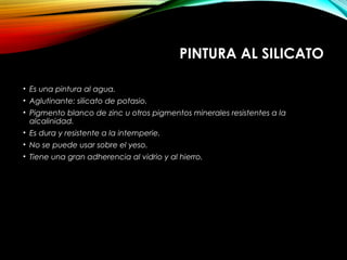 PINTURA AL SILICATO
• Es una pintura al agua.
• Aglutinante: silicato de potasio.
• Pigmento blanco de zinc u otros pigmentos minerales resistentes a la
alcalinidad.
• Es dura y resistente a la intemperie.
• No se puede usar sobre el yeso.
• Tiene una gran adherencia al vidrio y al hierro.
 