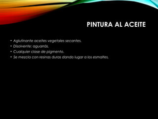 PINTURA AL ACEITE
• Aglutinante aceites vegetales secantes.
• Disolvente: aguarrás.
• Cualquier clase de pigmento.
• Se mezcla con resinas duras dando lugar a los esmaltes.
 